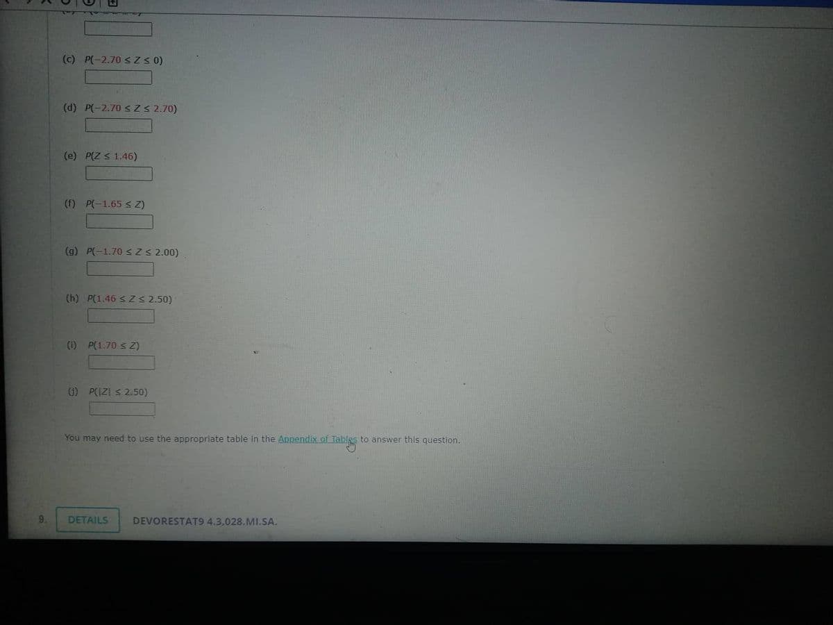 9.
(c) P(-2.70 ≤ Z≤ 0)
(d) P(-2.70 ≤ Z ≤ 2.70)
(e) P(Z < 1.46)
(f) P(-1.65 ≤ Z)
(g) P(-1.70 ≤ Z ≤ 2.00)
(h) P(1.46 ≤Z ≤ 2.50)
(1) P(1.70 ≤ Z)
(1) P(IZI ≤ 2.50)
You may need to use the appropriate table in the Appendix of Tables to answer this question.
DETAILS
DEVORESTAT9 4.3,028.MI.SA.