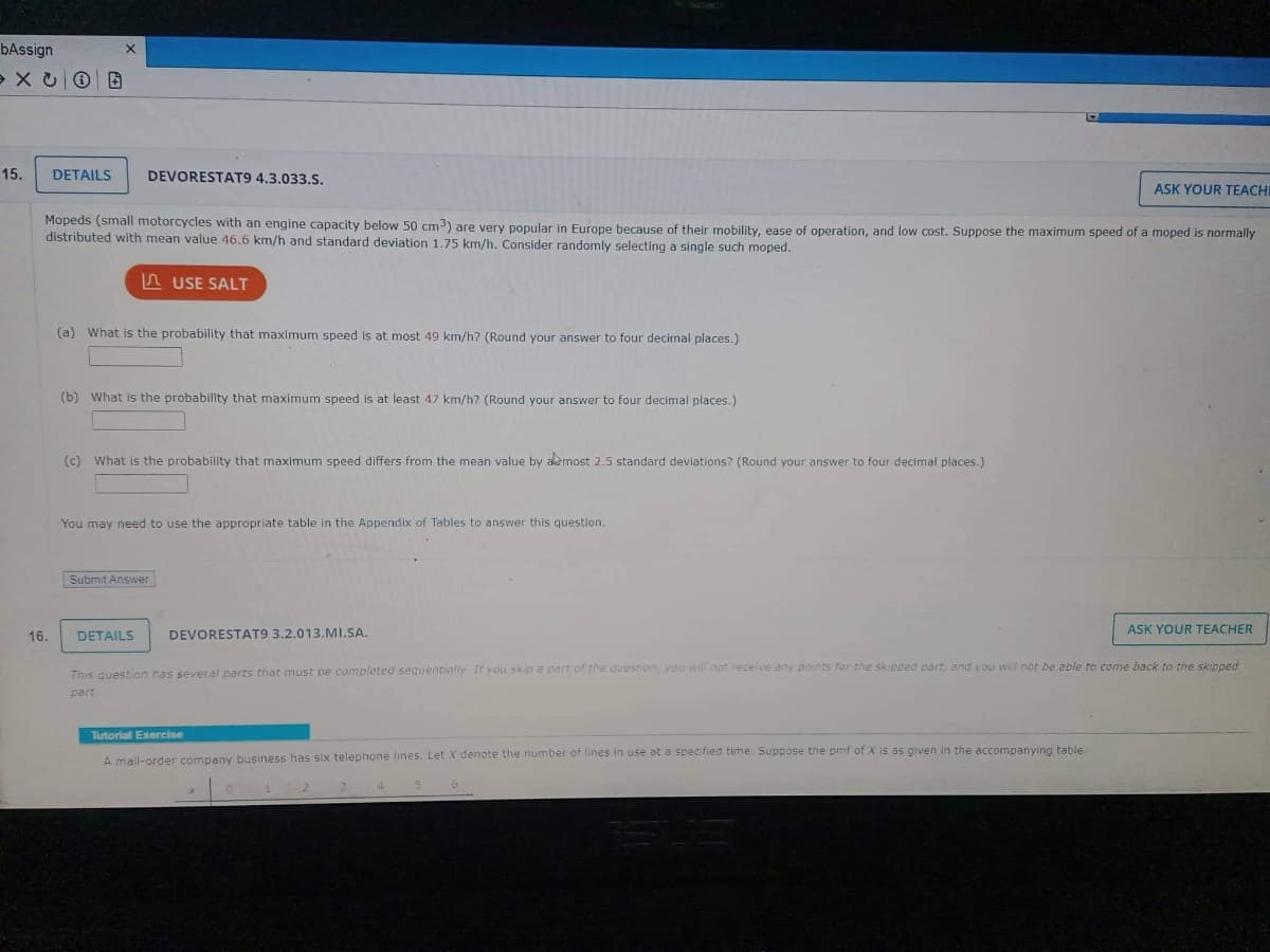 bAssign
XCO E
15.
DETAILS
16.
X
DEVORESTAT9 4.3.033.S.
Mopeds (small motorcycles with an engine capacity below 50 cm³) are very popular in Europe because of their mobility, ease of operation, and low cost. Suppose the maximum speed of a moped is normally
distributed with mean value 46.6 km/h and standard deviation 1.75 km/h. Consider randomly selecting a single such moped.
USE SALT
(a) What is the probability that maximum speed is at most 49 km/h? (Round your answer to four decimal places.)
(b) What is the probability that maximum speed is at least 47 km/h? (Round your answer to four decimal places.)
(c) What is the probability that maximum speed differs from the mean value by almost 2.5 standard deviations? (Round your answer to four decimal places.)
You may need to use the appropriate table in the Appendix of Tables to answer this question.
Submit Answer
DETAILS
DEVORESTAT9 3.2.013.MI.SA.
Tutorial Exercise
A mail-order company business has six telephone lines. Let X denote the number of lines in use at a specified time. Suppose the pmf of X is as given in the accompanying table.
This question has several parts that must be completed sequentially. If you skip a part of the question, you will not receive any points for the skipped part, and you will not be able to come back to the skipped
part
3
4
ASK YOUR TEACHI
5
6
ASK YOUR TEACHER