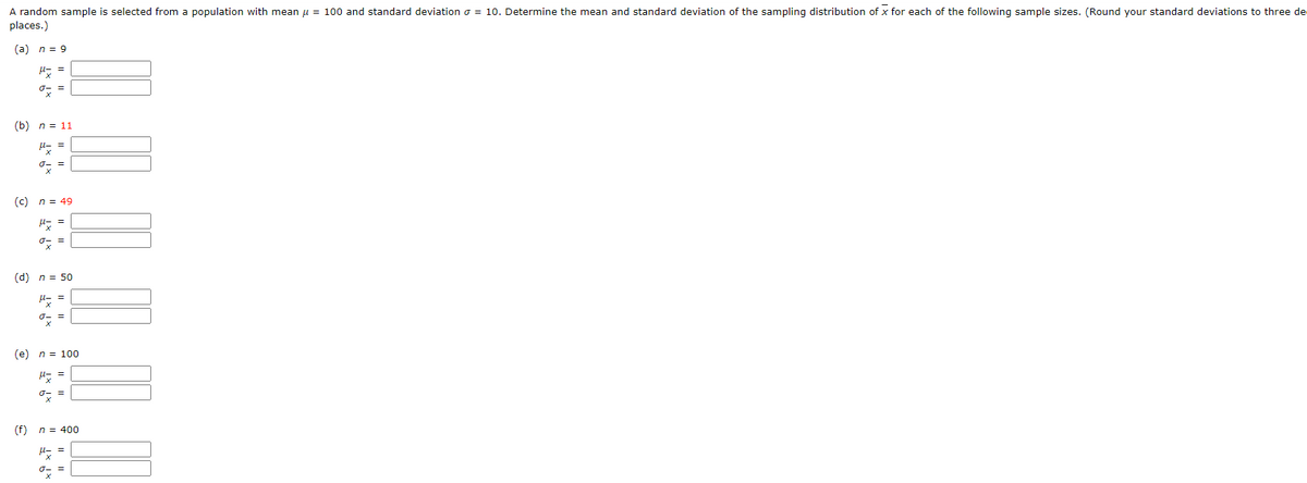 A random sample is selected from a population with mean μ = 100 and standard deviation = 10. Determine the mean and standard deviation of the sampling distribution of x for each of the following sample sizes. (Round your standard deviations to three de
places.)
(a) n = 9
ox
(b) n = 11
Plz
ox
(c)
n = 49
H=
0x =
(d) n = 50
H==
ox
=
(e) n = 100
Uz
o
(f) n = 400
xixF