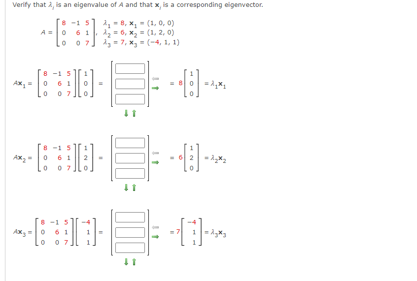 Verify that λ, is an eigenvalue of A and that x; is a corresponding eigenvector.
2₁ = 8, X₁ (1, 0, 0)
λ₂ = 6, x₂ = (1, 2, 0)
= (-4, 1, 1)
23 = 7, X3
AX1
A =
8 -1
O 00
AX3
=
0
8 -1 5 1
-⠀⠀
= 0 61 0 =
0 07 0
0 07
8 1 5
1
-D
AX₂=
0 6 1 2 =
0 07 0
6
5
1 17
8 -1 5
6 1
07
↓ 1
↓ 1
=
→
= 6
1
-4
=
-#10
0
NH
1
0
= 2₁x1
= 2₂x2
= 7 1=13*3