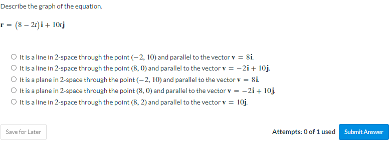 Describe the graph of the equation.
r = (8-21)i + 10tj
O It is a line in 2-space through the point (-2, 10) and parallel to the vector v = 8i.
O It is a line in 2-space through the point (8,0) and parallel to the vector v = -2i+ 10j.
O It is a plane in 2-space through the point (-2, 10) and parallel to the vector v = 8i.
O It is a plane in 2-space through the point (8,0) and parallel to the vector v = -2i+ 10j.
O It is a line in 2-space through the point (8, 2) and parallel to the vector v = 10j.
Save for Later
Attempts: 0 of 1 used
Submit Answer