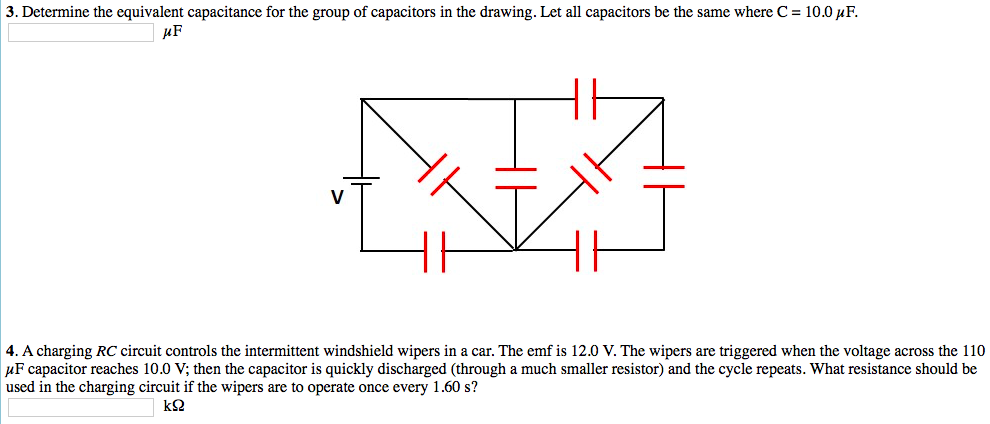 3. Determine the equivalent capacitance for the group of capacitors in the drawing. Let all capacitors be the same where C = 10.0 μF.
μF
4. A charging RC circuit controls the intermittent windshield wipers in a car. The emf is 12.0 V. The wipers are triggered when the voltage across the 110
μF capacitor reaches 10.0 V; then the capacitor is quickly discharged (through a much smaller resistor) and the cycle repeats. What resistance should be
used in the charging circuit if the wipers are to operate once every 1.60 s?
ΚΩ