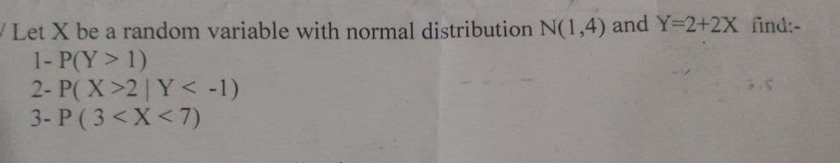 Let X be a random variable with normal distribution N(1,4) and Y=2+2X find:-
1- P(Y > 1)
2- P(X>2|Y< -1)
3- P (3< X < 7)
3.5