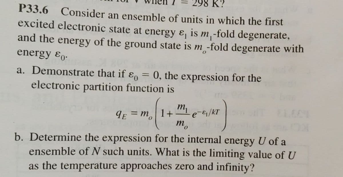 98 K?
P33.6 Consider an ensemble of units in which the first
excited electronic state at energy ε, is m₁-fold degenerate,
and the energy of the ground state is m -fold degenerate with
energy ε0.
a. Demonstrate that if ε = 0, the expression for the
electronic partition function is
m
9E=m 1+
e-ε₁/kT
mo
b. Determine the expression for the internal energy U of a
ensemble of N such units. What is the limiting value of U
as the temperature approaches zero and infinity?