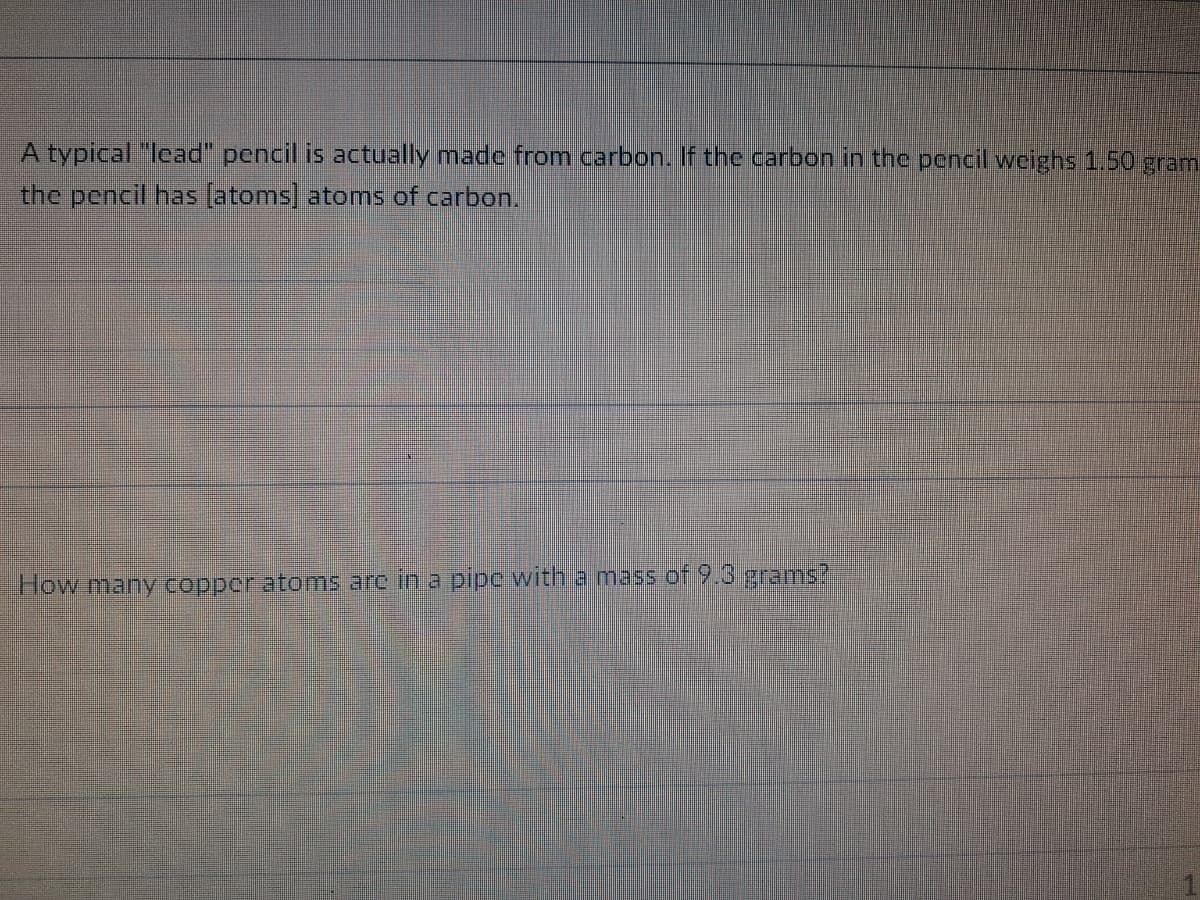 A typical "lead" pencil is actually made from carbon. If the carbon in the pencil weighs 1.50 gram
the pencil has (atoms] atoms of carbon.
How many copper atoms arc in a pipc with a mass of 9.3 grams?
