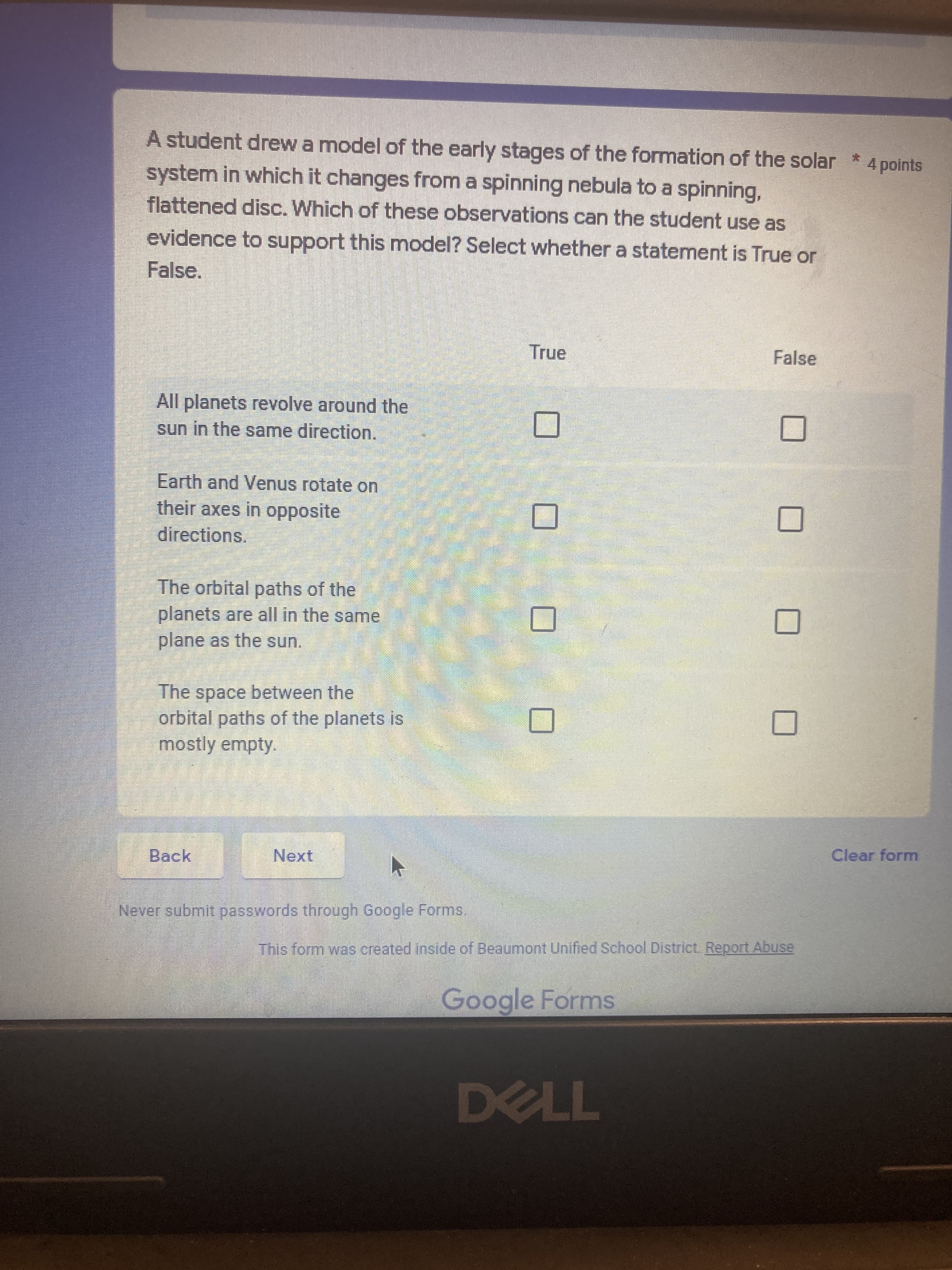 A student drew a model of the early stages of the formation of the solar * 4 points
system in which it changes from a spinning nebula to a spinning,
flattened disc. Which of these observations can the student use as
evidence to support this model? Select whether a statement is True or
False.
True
False
All planets revolve around the
sun in the same direction.
Earth and Venus rotate on
their axes in opposite
directions.
The orbital paths of the
planets are all in the same
plane as the sun.
The space between the
orbital paths of the planets is
mostly empty.
Clear form
Back
Next
Never submit passwords through Google Forms.
This form was created inside of Beaumont Unified School District. Report Abuse
Google Forms
