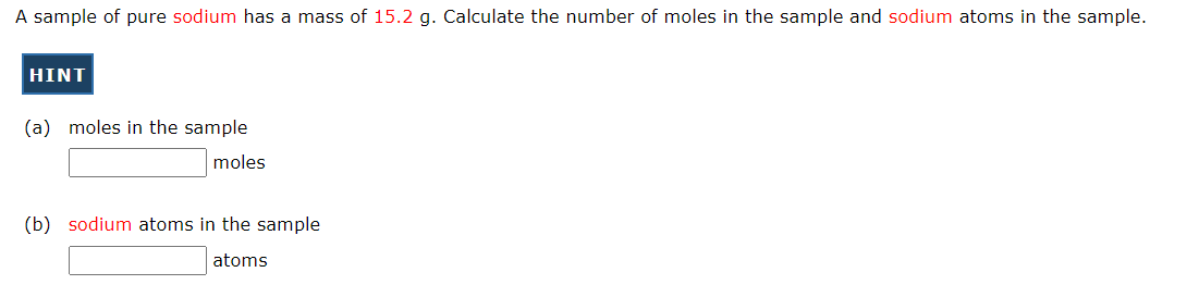 A sample of pure sodium has a mass of 15.2 g. Calculate the number of moles in the sample and sodium atoms in the sample.
HINT
(a) moles in the sample
moles
(b) sodium atoms in the sample
atoms
