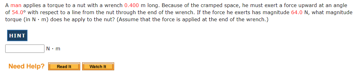 A man applies a torque to a nut with a wrench 0.400 m long. Because of the cramped space, he must exert a force upward at an angle
of 54.0° with respect to a line from the nut through the end of the wrench. If the force he exerts has magnitude 64.0 N, what magnitude
torque (in N · m) does he apply to the nut? (Assume that the force is applied at the end of the wrench.)
HINT
N. m
Need Help?
Read It
Watch It
