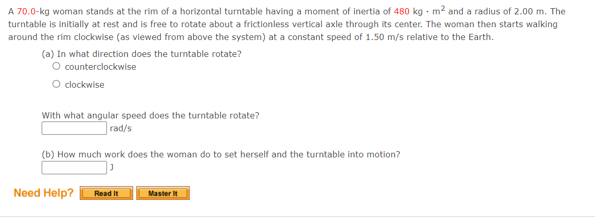 A 70.0-kg woman stands at the rim of a horizontal turntable having a moment of inertia of 480 kg •m² and a radius of 2.00 m. The
turntable is initially at rest and is free to rotate about a frictionless vertical axle through its center. The woman then starts walking
around the rim clockwise (as viewed from above the system) at a constant speed of 1.50 m/s relative to the Earth.
(a) In what direction does the turntable rotate?
O counterclockwise
O clockwise
With what angular speed does the turntable rotate?
rad/s
(b) How much work does the woman do to set herself and the turntable into motion?
Need Help?
Read It
Master It
