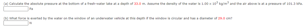 (a) Calculate the absolute pressure at the bottom of a fresh-water lake at a depth of 33.0 m. Assume the density of the water is 1.00 x 10 kg/m³ and the air above is at a pressure of 101.3 kPa.
Pa
(b) What force is exerted by the water on the window of an underwater vehicle at this depth if the window is circular and has a diameter of 29.0 cm?
N
