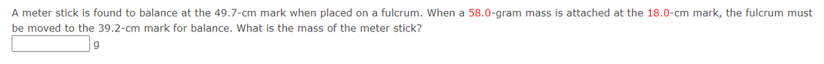 A meter stick is found to balance at the 49.7-cm mark when placed on a fulcrum. When a 58.0-gram mass is attached at the 18.0-cm mark, the fulcrum must
be moved to the 39.2-cm mark for balance. What is the mass of the meter stick?
g
