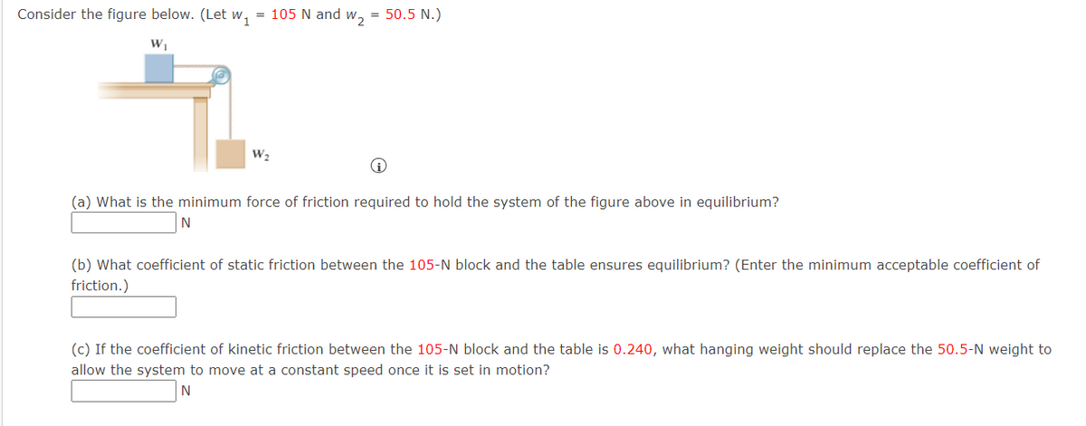 Consider the figure below. (Let w, = 105 N and w, = 50.5 N.)
W,
(a) What is the minimum force of friction required to hold the system of the figure above in equilibrium?
N
(b) What coefficient of static friction between the 105-N block and the table ensures equilibrium? (Enter the minimum acceptable coefficient of
friction.)
(c) If the coefficient of kinetic friction between the 105-N block and the table is 0.240, what hanging weight should replace the 50.5-N weight to
allow the system to move at a constant speed once it is set in motion?
N
