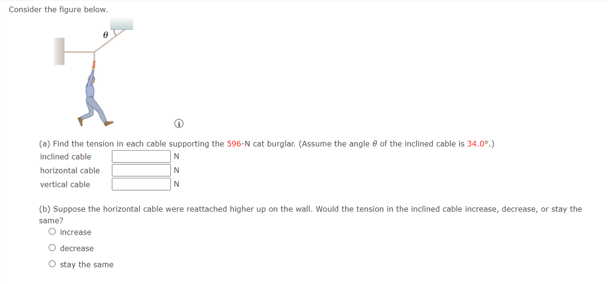 Consider the figure below.
(a) Find the tension in each cable supporting the 596-N cat burglar. (Assume the angle 0 of the inclined cable is 34.0°.)
inclined cable
N
horizontal cable
N
vertical cable
(b) Suppose the horizontal cable were reattached higher up on the wall. Would the tension in the inclined cable increase, decrease, or stay the
same?
increase
O decrease
O stay the same

