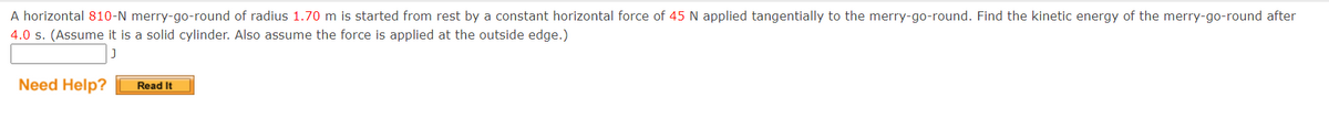 A horizontal 810-N merry-go-round of radius 1.70 m is started from rest by a constant horizontal force of 45 N applied tangentially to the merry-go-round. Find the kinetic energy of the merry-go-round after
4.0 s. (Assume it is a solid cylinder. Also assume the force is applied at the outside edge.)
Need Help?
Read It
