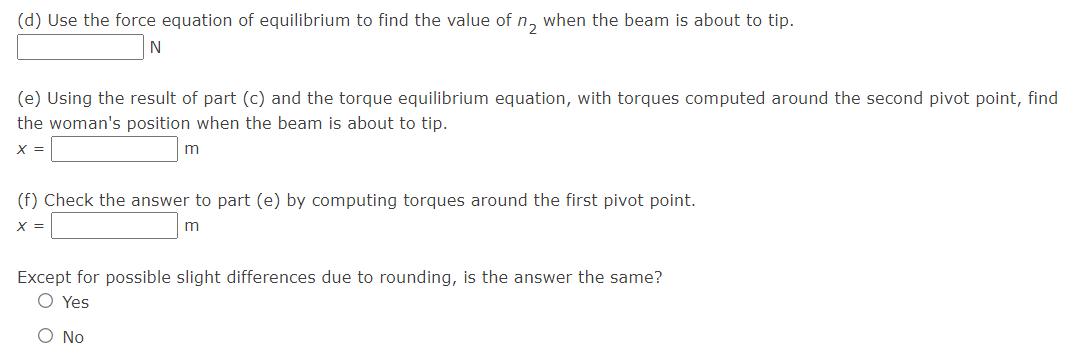 (d) Use the force equation of equilibrium to find the value of n, when the beam is about to tip.
N
(e) Using the result of part (c) and the torque equilibrium equation, with torques computed around the second pivot point, find
the woman's position when the beam is about to tip.
X =
(f) Check the answer to part (e) by computing torques around the first pivot point.
X =
m
Except for possible slight differences due to rounding, is the answer the same?
O Yes
O No
