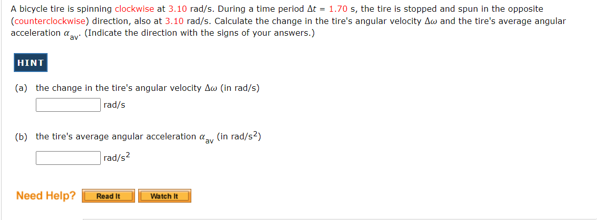 A bicycle tire is spinning clockwise at 3.10 rad/s. During a time period At = 1.70 s, the tire is stopped and spun in the opposite
(counterclockwise) direction, also at 3.10 rad/s. Calculate the change in the tire's angular velocity Aw and the tire's average angular
acceleration av: (Indicate the direction with the signs of your answers.)
HINT
(a) the change in the tire's angular velocity Aw (in rad/s)
rad/s
(b) the tire's average angular acceleration a.
(in rad/s2)
'av
rad/s?
Need Help?
Read It
Watch It
