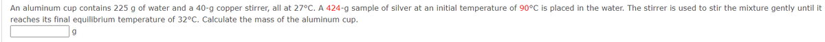 An aluminum cup contains 225 g of water and a 40-g copper stirrer, all at 27°C. A 424-g sample of silver at an initial temperature of 90°C is placed in the water. The stirrer is used to stir the mixture gently until it
reaches its final equilibrium temperature of 32°C. Calculate the mass of the aluminum cup.
g
