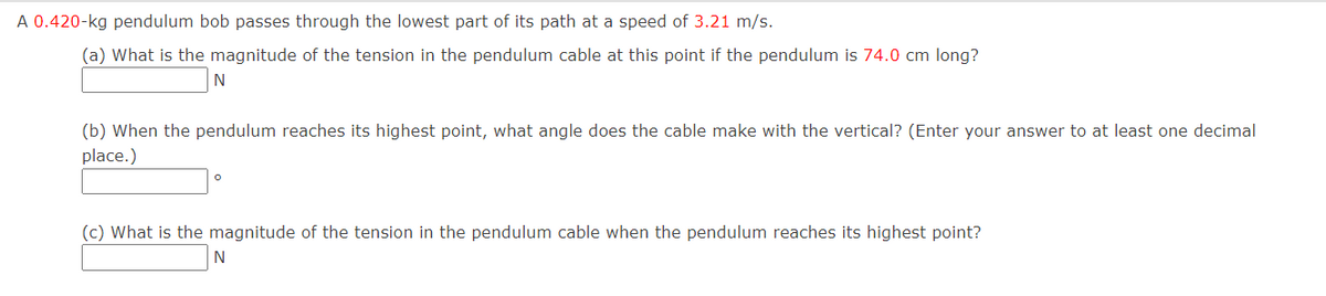 A 0.420-kg pendulum bob passes through the lowest part of its path at a speed of 3.21 m/s.
(a) What is the magnitude of the tension in the pendulum cable at this point if the pendulum is 74.0 cm long?
N
(b) When the pendulum reaches its highest point, what angle does the cable make with the vertical? (Enter your answer to at least one decimal
place.)
(c) What is the magnitude of the tension in the pendulum cable when the pendulum reaches its highest point?
N
