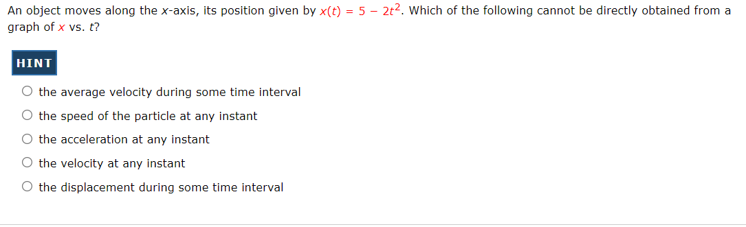 An object moves along the x-axis, its position given by x(t) = 5 – 2t2. Which of the following cannot be directly obtained from a
graph of x vs. t?
HINT
O the average velocity during some time interval
O the speed of the particle at any instant
O the acceleration at any instant
O the velocity at any instant
O the displacement during some time interval
