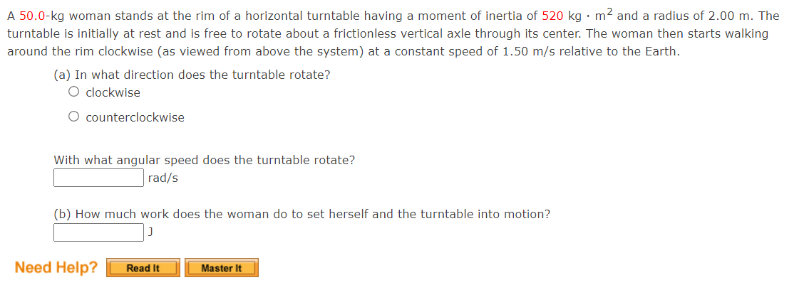 A 50.0-kg woman stands at the rim of a horizontal turntable having a moment of inertia of 520 kg •m² and a radius of 2.00 m. The
turntable is initially at rest and is free to rotate about a frictionless vertical axle through its center. The woman then starts walking
around the rim clockwise (as viewed from above the system) at a constant speed of 1.50 m/s relative to the Earth.
(a) In what direction does the turntable rotate?
O clockwise
O counterclockwise
With what angular speed does the turntable rotate?
rad/s
(b) How much work does the woman do to set herself and the turntable into motion?
Need Help?
Master It
Read It
