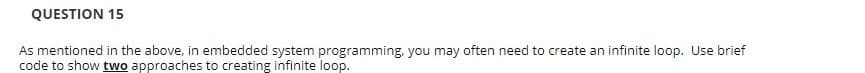 QUESTION 15
As mentioned in the above, in embedded system programming, you may often need to create an infinite loop. Use brief
code to show two approaches to creating infinite loop.
