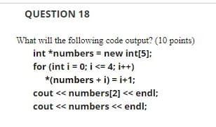 QUESTION 18
What will the following code output? (10 points)
int *numbers = new int[5];
for (int i = 0; i <= 4; i++)
*(numbers + i) = i+1;
cout << numbers[2] << endl;
cout << numbers << endl;
