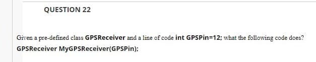 QUESTION 22
Given a pre-defined class GPSReceiver and a line of code int GPSPin=12; what the following code does?
GPSReceiver MyGPSReceiver(GPSPin);
