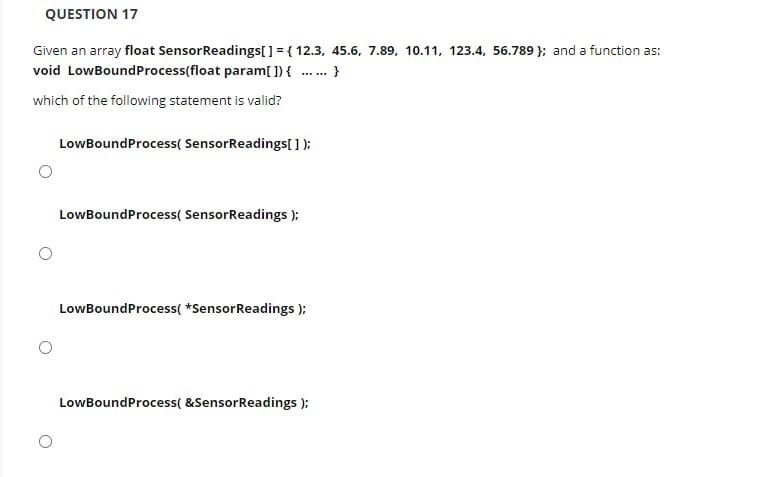 QUESTION 17
Given an array float SensorReadings[] = { 12.3, 45.6, 7.89, 10.11, 123.4, 56.789 }; and a function as:
void LowBoundProcess(float param[ ]) { .. }
......
which of the following statement is valid?
LowBoundProcess( SensorReadings[ );
LowBoundProcess( SensorReadings ):
LowBoundProcess( *SensorReadings );
LowBoundProcess( &SensorReadings ):
