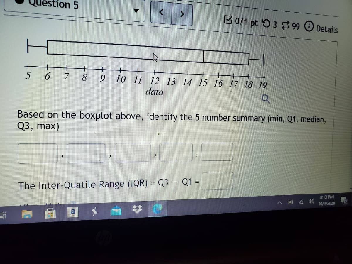 ion 5
B0/1 pt 53 2 99 Details
5 6 7
8
9 10 11 12 13 14 15 16 17 18 19
data
Based on the boxplot above, identify the 5 number summary (min, Q1, median,
Q3, max)
The Inter-Quatile Range (1QR) = Q3 – Q1 =
%3D
813 PM
10/9/2020
a
