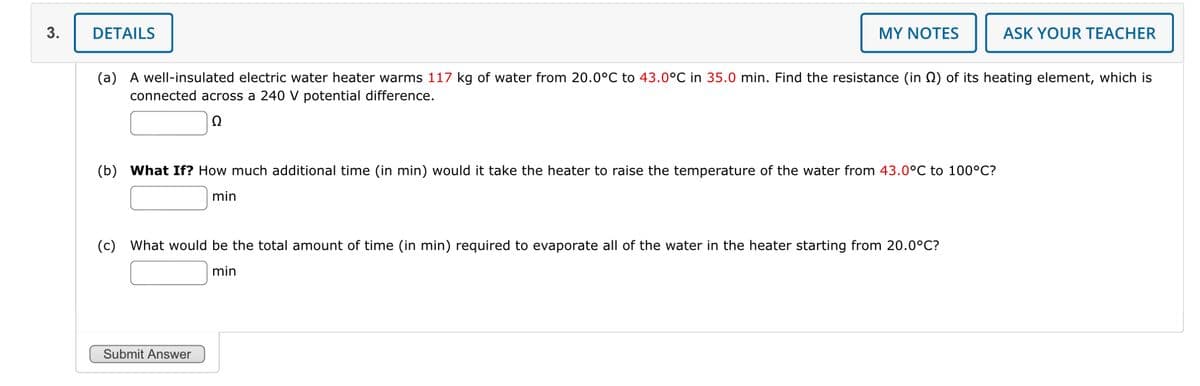 3.
DETAILS
MY NOTES
ASK YOUR TEACHER
(a) A well-insulated electric water heater warms 117 kg of water from 20.0°C to 43.0°C in 35.0 min. Find the resistance (in (2) of its heating element, which is
connected across a 240 V potential difference.
(b) What If? How much additional time (in min) would it take the heater to raise the temperature of the water from 43.0°C to 100°C?
min
(c) What would be the total amount of time (in min) required to evaporate all of the water in the heater starting from 20.0°C?
min
Submit Answer