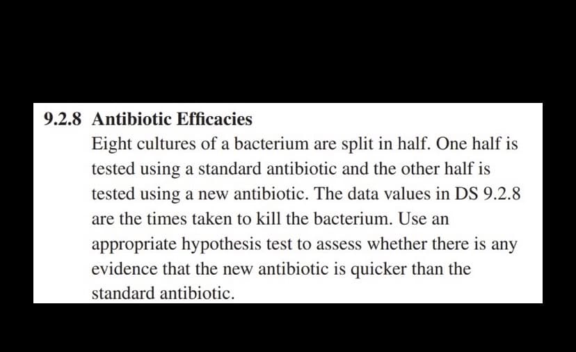 9.2.8 Antibiotic Efficacies
Eight cultures of a bacterium are split in half. One half is
tested using a standard antibiotic and the other half is
tested using a new antibiotic. The data values in DS 9.2.8
are the times taken to kill the bacterium. Use an
appropriate hypothesis test to assess whether there is any
evidence that the new antibiotic is quicker than the
standard antibiotic.