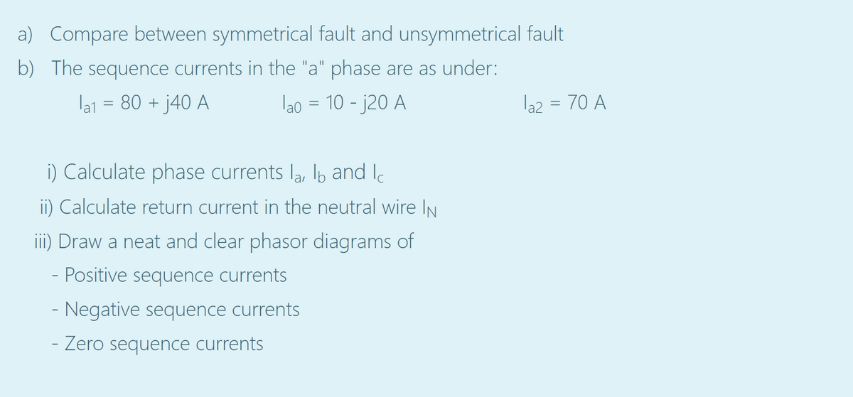 a) Compare between symmetrical fault and unsymmetrical fault
b) The sequence currents in the "a" phase are as under:
la1 = 80 + j40 A
lao = 10 - j20 A
la2 = 70 A
%3D
i) Calculate phase currents la, lb and Ie
ii) Calculate return current in the neutral wire IN
i) Draw a neat and clear phasor diagrams of
Positive sequence currents
- Negative sequence currents
- Zero sequence currents
