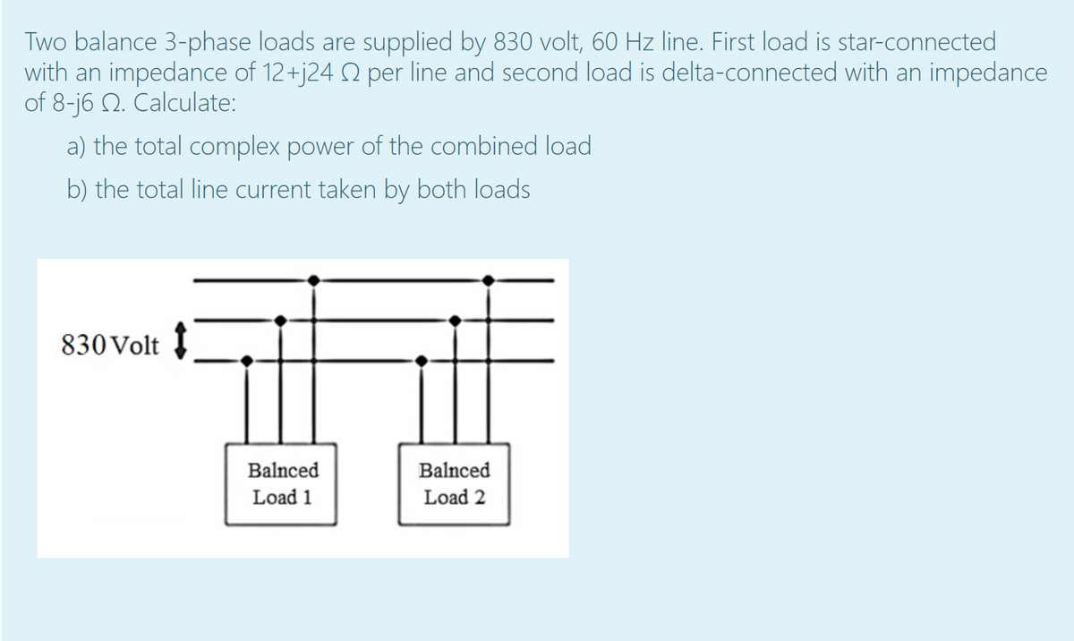 Two balance 3-phase loads are supplied by 830 volt, 60 Hz line. First load is star-connected
with an impedance of 12+j24 2 per line and second load is delta-connected with an impedance
of 8-j6 Q. Calculate:
a) the total complex power of the combined load
b) the total line current taken by both loads
830 Volt
Balnced
Balnced
Load 1
Load 2
