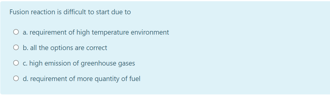 Fusion reaction is difficult to start due to
O a. requirement of high temperature environment
O b. all the options are correct
O c. high emission of greenhouse gases
O d. requirement of more quantity of fuel
