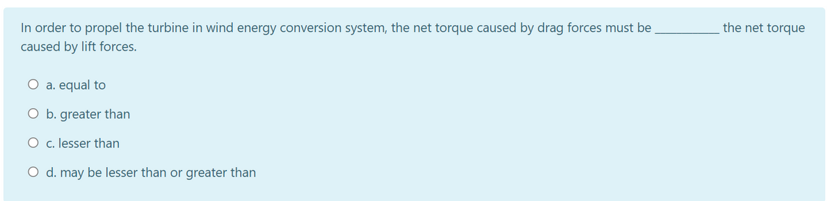 In order to propel the turbine in wind energy conversion system, the net torque caused by drag forces must be
the net torque
caused by lift forces.
O a. equal to
O b. greater than
O c. lesser than
O d. may be lesser than or greater than
