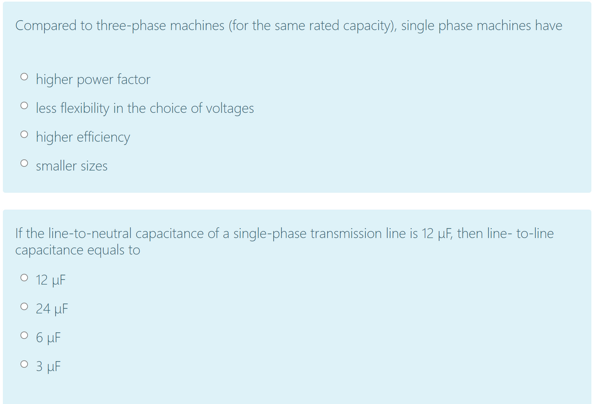 Compared to three-phase machines (for the same rated capacity), single phase machines have
O higher power factor
O less flexibility in the choice of voltages
O higher efficiency
O smaller sizes
If the line-to-neutral capacitance of a single-phase transmission line is 12 µF, then line- to-line
capacitance equals to
O 12 µF
O 24 µF
O 6 µF
O 3 µF
