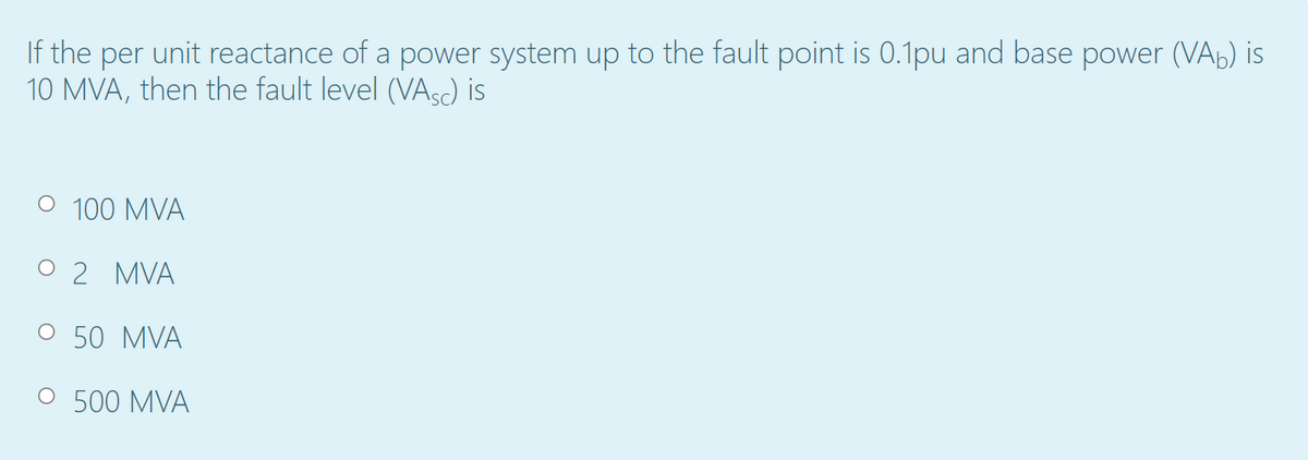 If the per unit reactance of a power system up to the fault point is 0.1pu and base power (VAb) is
10 MVA, then the fault level (VAsc) is
O 100 MVA
O 2 MVA
50 MVA
500 MVA
