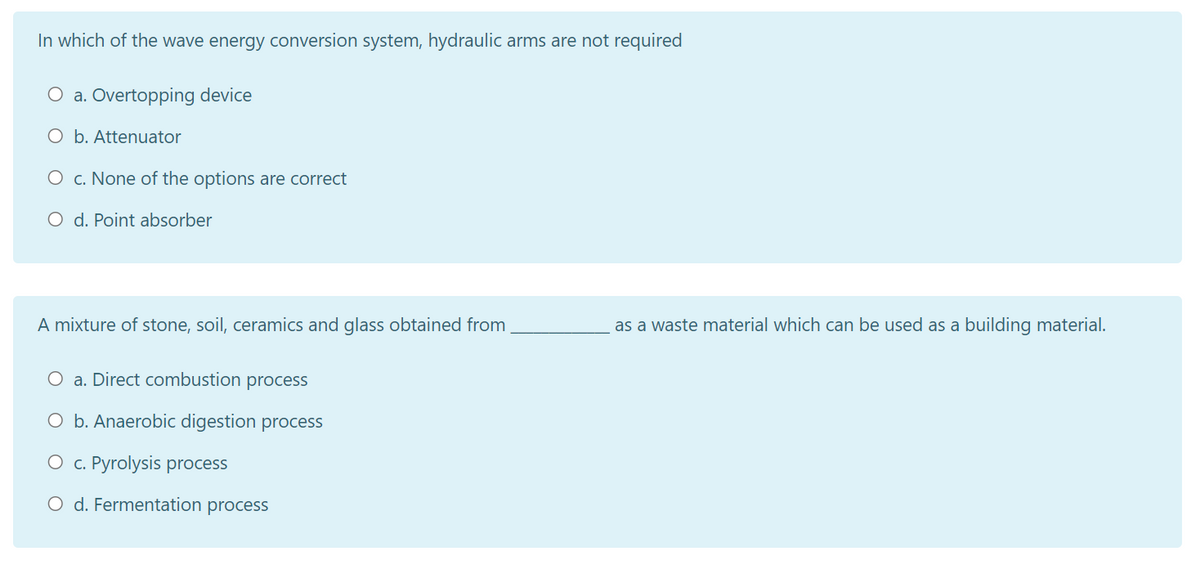 In which of the wave energy conversion system, hydraulic arms are not required
O a. Overtopping device
O b. Attenuator
O c. None of the options are correct
O d. Point absorber
A mixture of stone, soil, ceramics and glass obtained from
as a waste material which can be used as a building material.
O a. Direct combustion process
O b. Anaerobic digestion process
O c. Pyrolysis process
O d. Fermentation process
