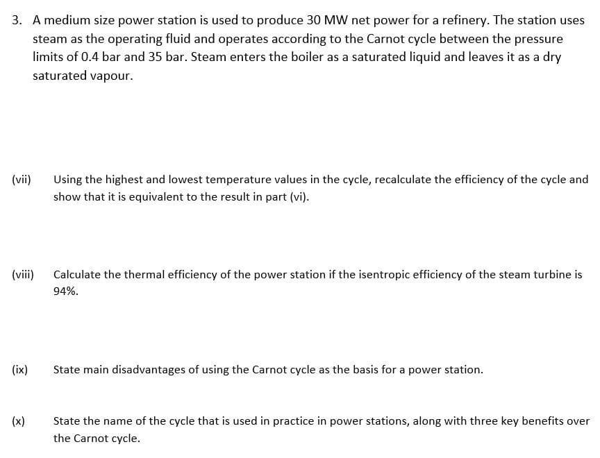 3. A medium size power station is used to produce 30 MW net power for a refinery. The station uses
steam as the operating fluid and operates according to the Carnot cycle between the pressure
limits of 0.4 bar and 35 bar. Steam enters the boiler as a saturated liquid and leaves it as a dry
saturated vapour.
(vii)
Using the highest and lowest temperature values in the cycle, recalculate the efficiency of the cycle and
show that it is equivalent to the result in part (vi).
(viii)
Calculate the thermal efficiency of the power station if the isentropic efficiency of the steam turbine is
94%.
(ix)
State main disadvantages of using the Carnot cycle as the basis for a power station.
(x)
State the name of the cycle that is used in practice in power stations, along with three key benefits over
the Carnot cycle.
