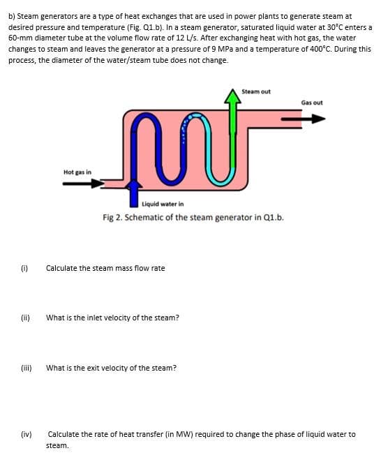 b) Steam generators are a type of heat exchanges that are used in power plants to generate steam at
desired pressure and temperature (Fig. Q1.b). In a steam generator, saturated liquid water at 30°C enters a
60-mm diameter tube at the volume flow rate of 12 L/s. After exchanging heat with hot gas, the water
changes to steam and leaves the generator at a pressure of 9 MPa and a temperature of 400°C. During this
process, the diameter of the water/steam tube does not change.
Steam out
Gas out
Hot gas in
Liquid water in
Fig 2. Schematic of the steam generator in Q1.b.
(i)
Calculate the steam mass flow rate
(ii)
What is the inlet velocity of the steam?
(iii)
What is the exit velocity of the steam?
(iv)
Calculate the rate of heat transfer (in MW) required to change the phase of liquid water to
steam.
