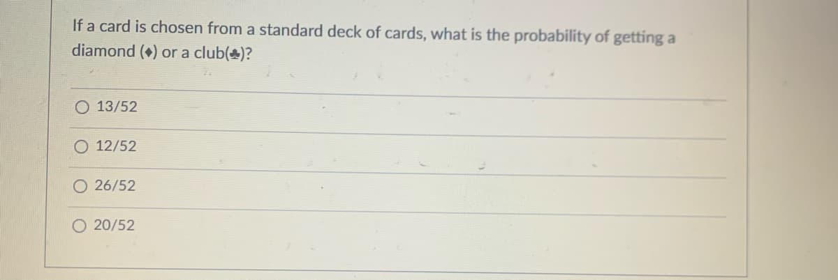 If a card is chosen from a standard deck of cards, what is the probability of getting a
diamond () or a club(+)?
O 13/52
12/52
O26/52
20/52