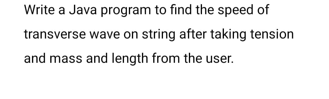 Write a Java program to find the speed of
transverse wave on string after taking tension
and mass and length from the user.
