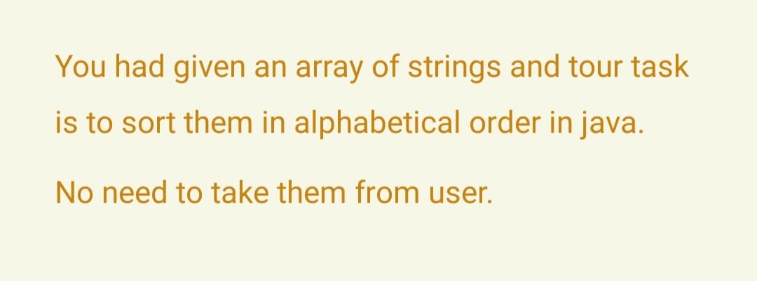 You had given an array of strings and tour task
is to sort them in alphabetical order in java.
No need to take them from user.
