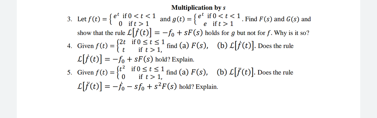 if 0 <t <1
0 ift > 1
Multiplication by s
et if 0 <t < 1
e ift >1
3. Let f(t) = {e
and g(t) =
Find F(s) and G(s) and
show that the rule L[f (t)| = -fo + sF(s) holds for g but not for f. Why is it so?
4. Given f(t) :
S2t if 0 <t <1
It
find (a) F(s), (b) L[f (t)|. Does the rule
if t > 1,
L[f(t)] = -fo + sF(s) hold? Explain.
St² if 0 <t < 1
if t> 1,
%3D
5. Given f(t) ={,
find (a) F(s), (b) L[F(t)]. Does the rule
L[F(t)] = -fo – sfo + s²F(s) hold? Explain.
