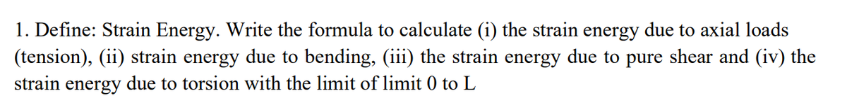 1. Define: Strain Energy. Write the formula to calculate (i) the strain energy due to axial loads
(tension), (ii) strain energy due to bending, (iii) the strain energy due to pure shear and (iv) the
strain energy due to torsion with the limit of limit 0 to L
