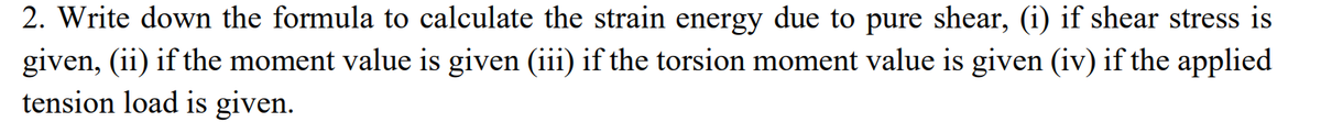 2. Write down the formula to calculate the strain energy due to pure shear, (i) if shear stress is
given, (ii) if the moment value is given (iii) if the torsion moment value is given (iv) if the applied
tension load is given.
