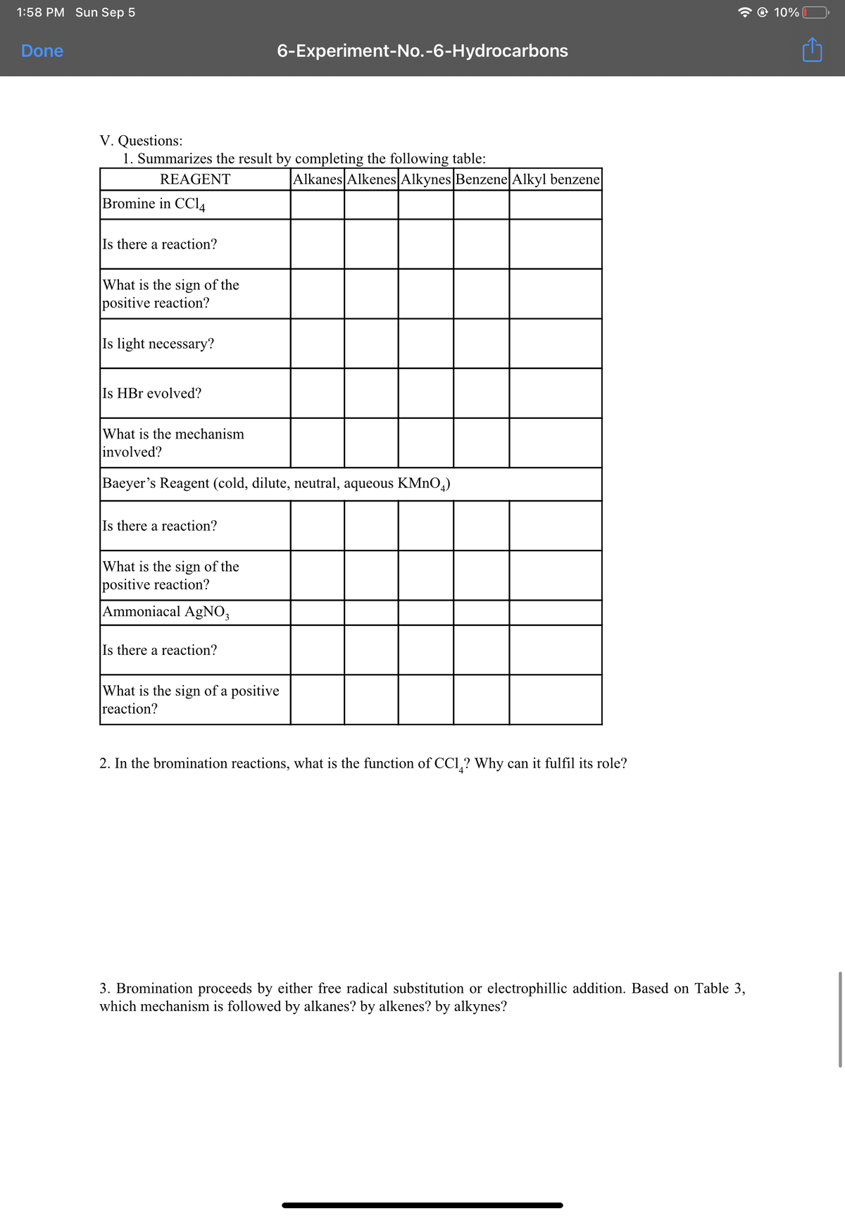 1:58 PM Sun Sep 5
O 10%
Done
6-Experiment-No.-6-Hydrocarbons
V. Questions:
1. Summarizes the result by completing the following table:
REAGENT
|Alkanes Alkenes Alkynes Benzene Alkyl benzene
Bromine in CCI4
Is there a reaction?
What is the sign of the
positive reaction?
Is light necessary?
Is HBr evolved?
What is the mechanism
involved?
Baeyer's Reagent (cold, dilute, neutral, aqueous KMNO,)
Is there a reaction?
What is the sign of the
positive reaction?
Ammoniacal AgNO3
Is there a reaction?
What is the sign of a positive
reaction?
2. In the bromination reactions, what is the function of CCl,? Why can it fulfil its role?
3. Bromination proceeds by either free radical substitution or electrophillic addition. Based on Table 3,
which mechanism is followed by alkanes? by alkenes? by alkynes?
