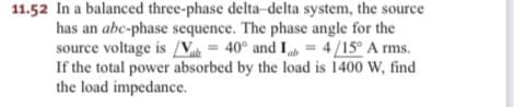 11.52 In a balanced three-phase delta-delta system, the source
has an abc-phase sequence. The phase angle for the
source voltage is /V = 40° and I = 4/15° A rms.
If the total power absorbed by the load is 1400 W, find
the load impedance.
