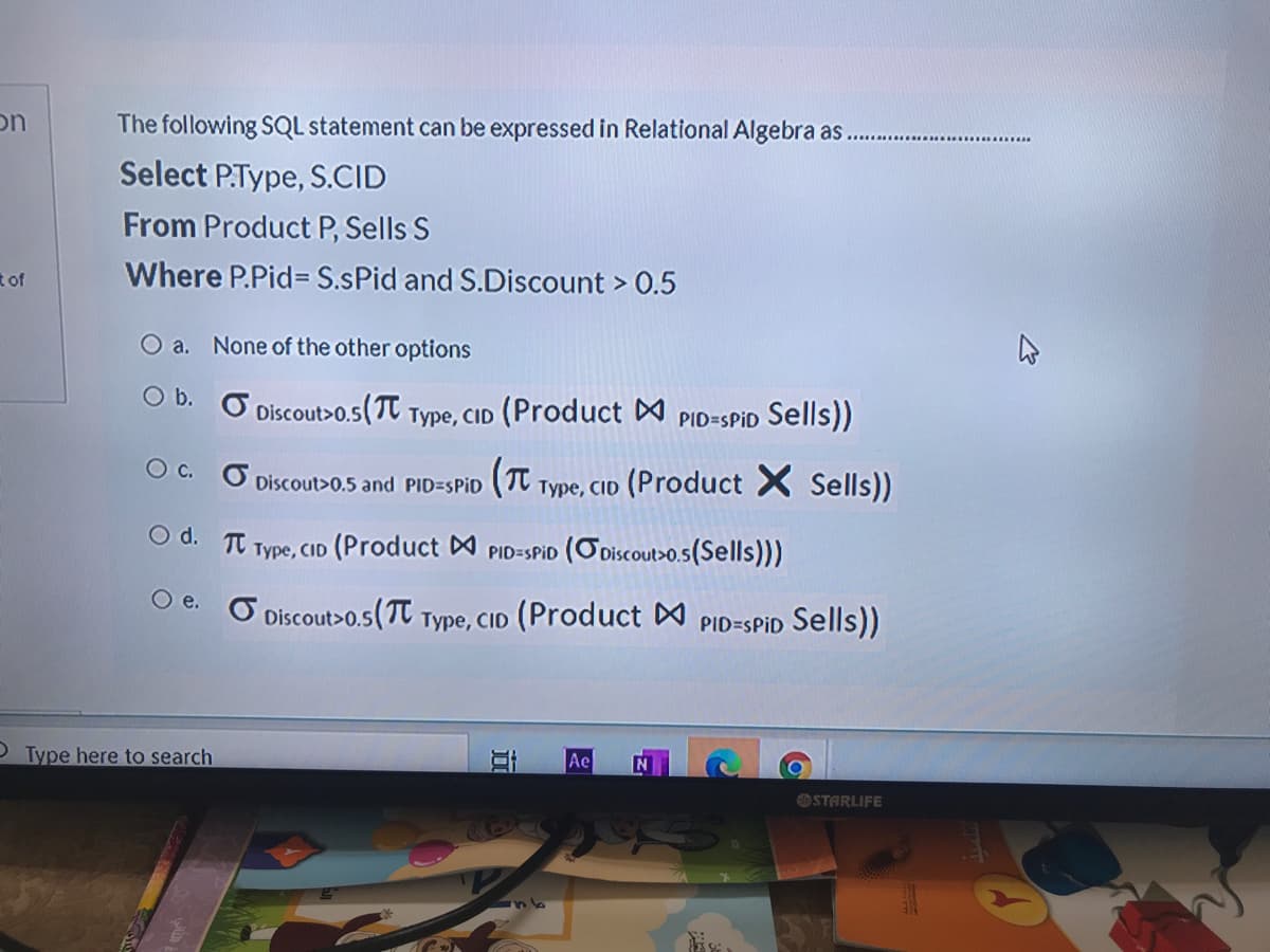 on
The following SQL statement can be expressed in Relational Algebra as.
Select PType, S.CID
From Product P, Sells S
tof
Where P.Pid= S.sPid and S.Discount > 0.5
O a. None of the other options
O D. Ở Discout>0.5(Tt Type, CID (Product PID=SPID Sells))
O C. O Discout>0.5 and PID=SPID
(T Type, Cid (Product X Sells))
O d. T Type, CID (Product A PID=SPID (ODiscout>o.s(Sells)))
O e. O
Discout>0.5(T
Type, CID (Product
PID=SPID Sells))
OType here to search
Ae
OSTARLIFE
