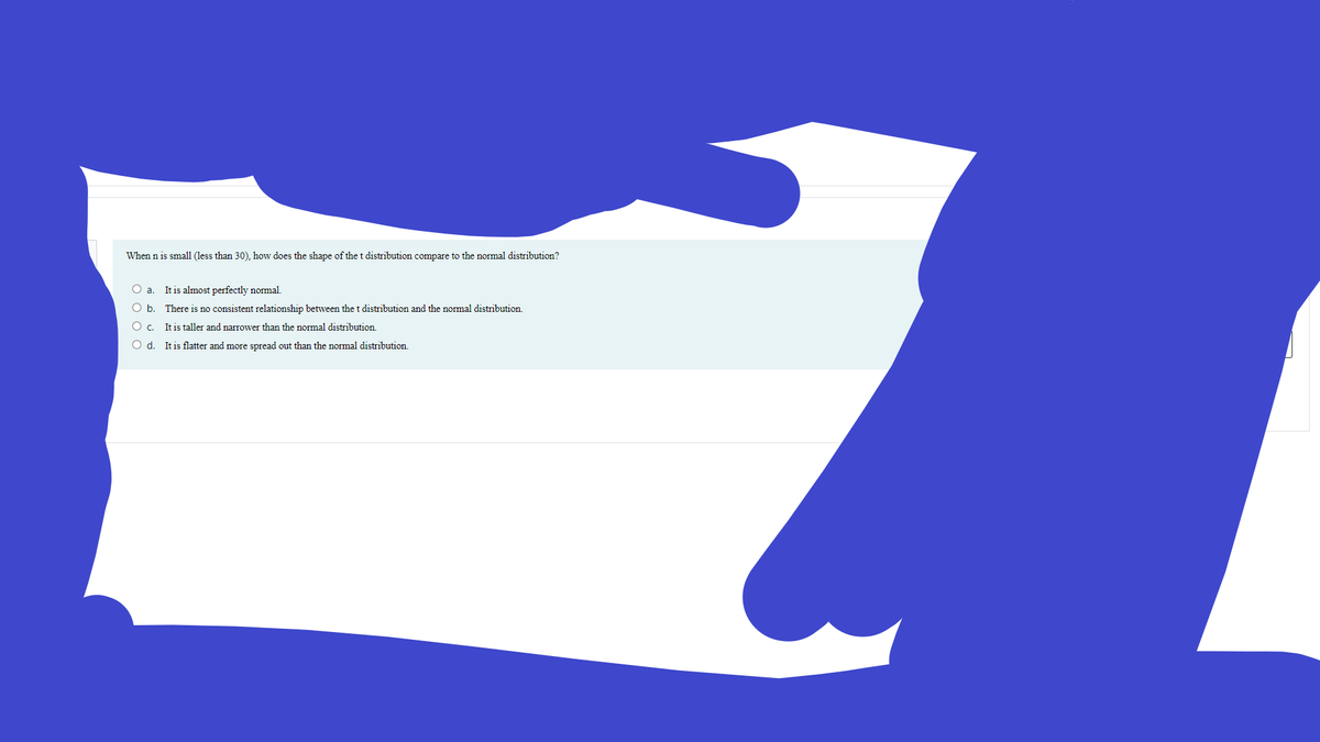 When n is small (less than 30), how does the shape of the t distribution compare to the normal distribution?
O a. It is almost perfectly normal.
O b. There is no consistent relationship between the t distribution and the normal distribution.
O c. It is taller and narrower than the normal distribution.
O d. It is flatter and more spread out than the normal distribution.
